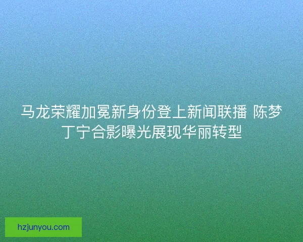 马龙荣耀加冕新身份登上新闻联播 陈梦丁宁合影曝光展现华丽转型