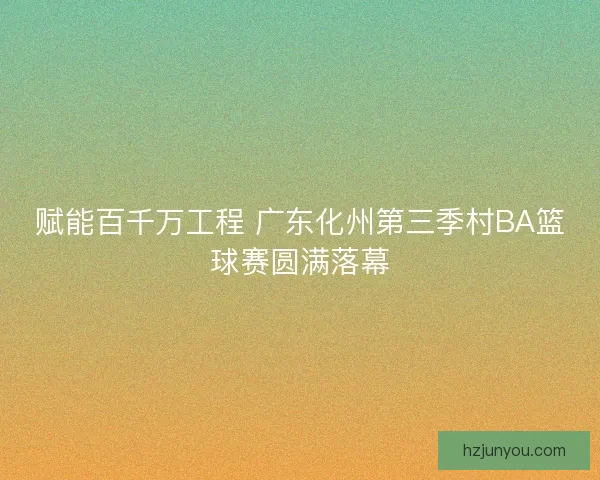 赋能百千万工程 广东化州第三季村BA篮球赛圆满落幕