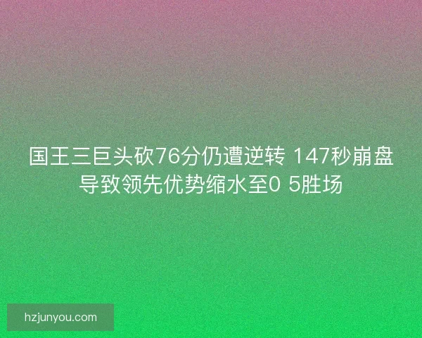 国王三巨头砍76分仍遭逆转 147秒崩盘导致领先优势缩水至0 5胜场