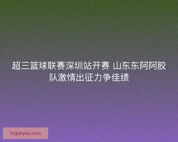 超三篮球联赛深圳站开赛 山东东阿阿胶队激情出征力争佳绩
