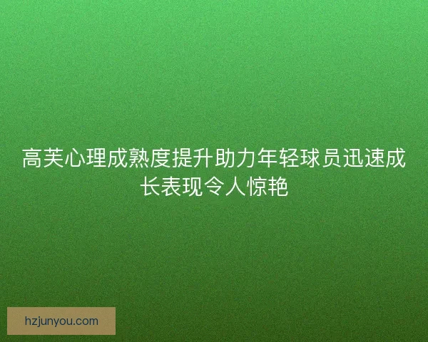 高芙心理成熟度提升助力年轻球员迅速成长表现令人惊艳